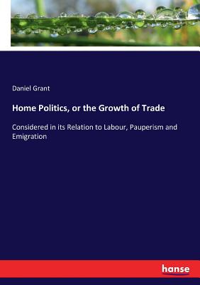 Home Politics, or the Growth of Trade: Considered in its Relation to Labour, Pauperism and Emigration