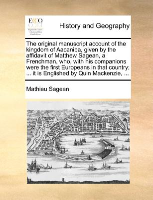 The Original Manuscript Account of the Kingdom of Aacaniba, Given by the Affidavit of Matthew Sagean, a Frenchman, Who, with His Companions Were the F