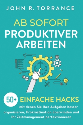 Ab sofort produktiver arbeiten: 50+ einfache Hacks, mit denen Sie Ihre Aufgaben besser organisieren, Prokrastination überwinden und Ihr Zeitmanagement