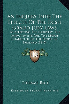 An Inquiry Into The Effects Of The Irish Grand Jury Laws: As Affecting The Industry, The Improvement, And The Moral Character, Of The People Of Englan