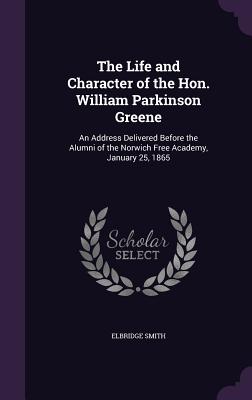 The Life and Character of the Hon. William Parkinson Greene: An Address Delivered Before the Alumni of the Norwich Free Academy, January 25, 1865