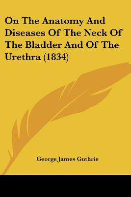 On The Anatomy And Diseases Of The Neck Of The Bladder And Of The Urethra (1834)