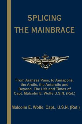 Splicing the Mainbrace: From Aranas Pass, to Annapolis, the Arctic, the Antarctic and Beyond, the Life and Times of Capt. Malcolm E. Wolfe U.S