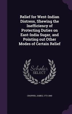 Relief for West-Indian Distress, Shewing the Inefficiency of Protecting Duties on East-India Sugar, and Pointing out Other Modes of Certain Relief