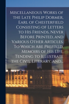 Miscellaneous Works of the Late Philip Dormer, Earl of Chesterfield Consisting of Letters to His Friends, Never Before Printed, and Various Other Arti