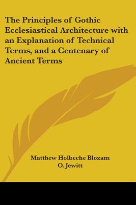 The Principles of Gothic Ecclesiastical Architecture with an Explanation of Technical Terms, and a Centenary of Ancient Terms