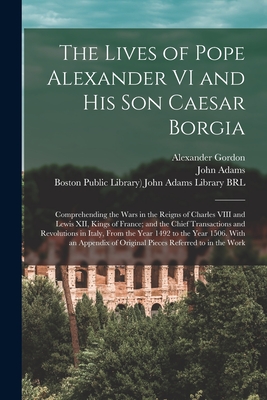 The Lives of Pope Alexander VI and His Son Caesar Borgia: Comprehending the Wars in the Reigns of Charles VIII and Lewis XII, Kings of France; and the