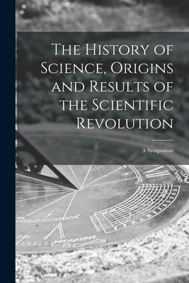 The History of Science, Origins and Results of the Scientific Revolution; a Symposium