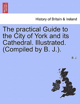 The Practical Guide to the City of York and Its Cathedral. Illustrated. (Compiled by B. J.).