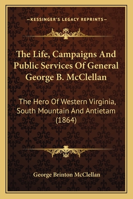 The Life, Campaigns And Public Services Of General George B. McClellan: The Hero Of Western Virginia, South Mountain And Antietam (1864)