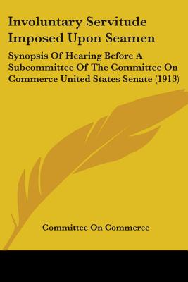 Involuntary Servitude Imposed Upon Seamen: Synopsis Of Hearing Before A Subcommittee Of The Committee On Commerce United States Senate (1913)