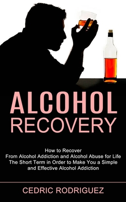 Alcohol Recovery: The Short Term in Order to Make You a Simple and Effective Alcohol Addiction (How to Recover From Alcohol Addiction and Alcohol Abus