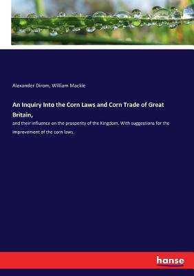 An Inquiry Into the Corn Laws and Corn Trade of Great Britain,: and their influence on the prosperity of the Kingdom. With suggestions for the improve