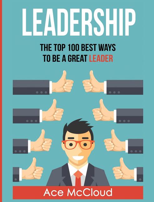 Leadership: The Top 100 Best Ways To Be A Great Leader