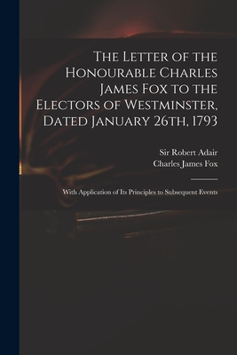 The Letter of the Honourable Charles James Fox to the Electors of Westminster, Dated January 26th, 1793: With Application of Its Principles to Subsequ