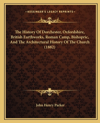 The History Of Dorchester, Oxfordshire, British Earthworks, Roman Camp, Bishopric, And The Architectural History Of The Church (1882)