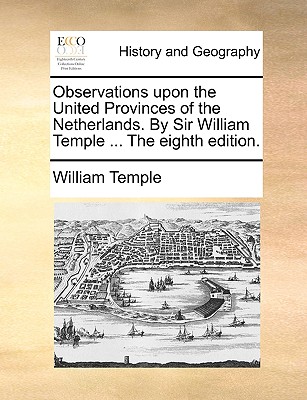 Observations upon the United Provinces of the Netherlands. By Sir William Temple ... The eighth edition.