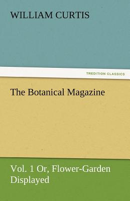 The Botanical Magazine, Vol. 1 Or, Flower-Garden Displayed