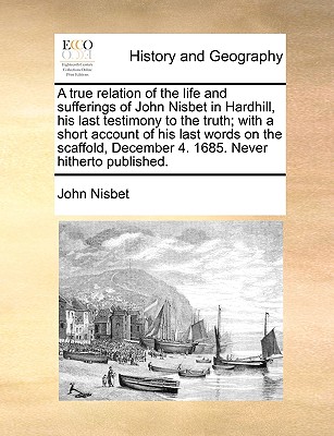 A true relation of the life and sufferings of John Nisbet in Hardhill, his last testimony to the truth; with a short account of his last words on the