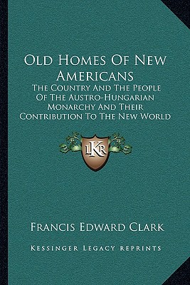 Old Homes Of New Americans: The Country And The People Of The Austro-Hungarian Monarchy And Their Contribution To The New World (1913)