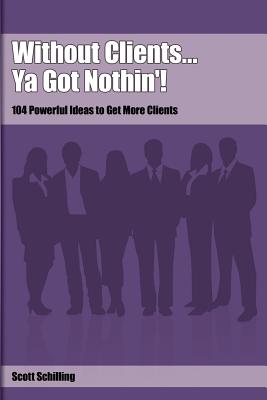 Without Clients...Ya Got Nothin'!: 104 Powerful Ideas to Get More Clients