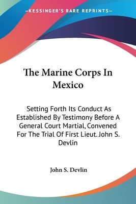 The Marine Corps In Mexico: Setting Forth Its Conduct As Established By Testimony Before A General Court Martial, Convened For The Trial Of First