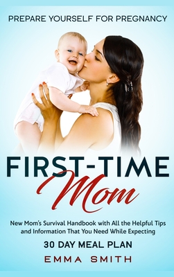 First-Time Mom: Prepare Yourself for Pregnancy: New Mom's Survival Handbook with All the Helpful Tips and Information That You Need While Expecting +