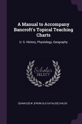 A Manual to Accompany Bancroft's Topical Teaching Charts: U. S. History, Physiology, Geography