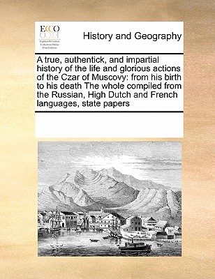 A True, Authentick, and Impartial History of the Life and Glorious Actions of the Czar of Muscovy: From His Birth to His Death the Whole Compiled from