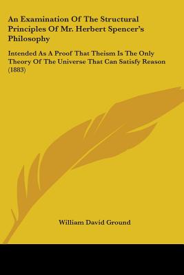 An Examination Of The Structural Principles Of Mr. Herbert Spencer's Philosophy: Intended As A Proof That Theism Is The Only Theory Of The Universe Th
