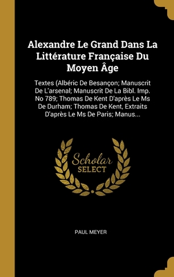 Alexandre Le Grand Dans La Littérature Française Du Moyen Âge: Textes (Albéric De Besançon; Manuscrit De L'arsenal; Manuscrit De La Bibl. Imp. No 789;