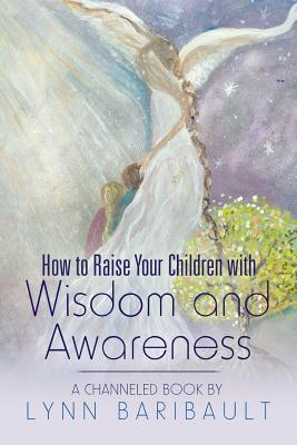 How to Raise Your Children with Wisdom and Awareness: A channeled book by Lynn Baribault