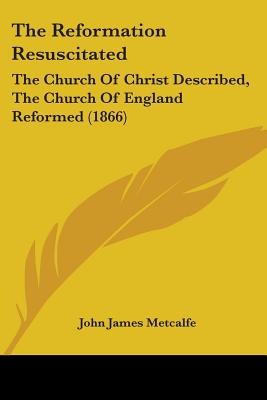 The Reformation Resuscitated: The Church Of Christ Described, The Church Of England Reformed (1866)