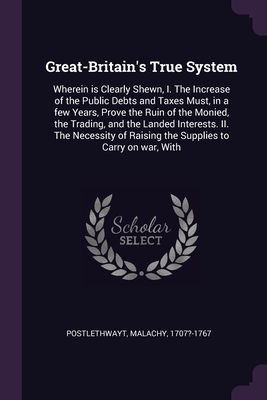 Great-Britain's True System: Wherein is Clearly Shewn, I. The Increase of the Public Debts and Taxes Must, in a few Years, Prove the Ruin of the Mo