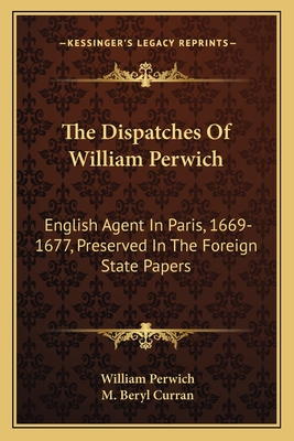 The Dispatches Of William Perwich: English Agent In Paris, 1669-1677, Preserved In The Foreign State Papers