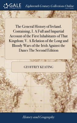 The General History of Ireland. Containing, I. A Full and Impartial Account of the First Inhabitants of That Kingdom; V. A Relation of the Long and Bl