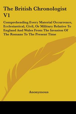The British Chronologist V1: Comprehending Every Material Occurrence, Ecclesiastical, Civil, Or Military Relative To England And Wales From The Invasi