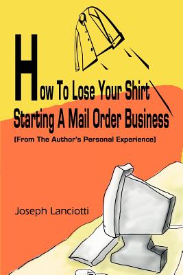 How to Lose Your Shirt Starting a Mail Order Business: (From the Auhtor's Personal Experience)