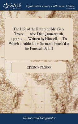 The Life of the Reverend Mr. Geo. Trosse, ... who Died January 11th, 1712/13. ... Written by Himself, ... To Which is Added, the Sermon Preach'd at hi
