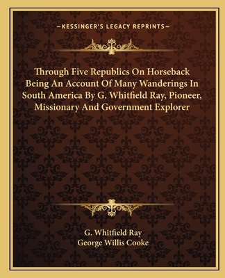 Through Five Republics On Horseback Being An Account Of Many Wanderings In South America By G. Whitfield Ray, Pioneer, Missionary And Government Explo