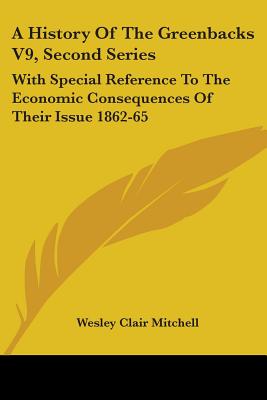 A History Of The Greenbacks V9, Second Series: With Special Reference To The Economic Consequences Of Their Issue 1862-65