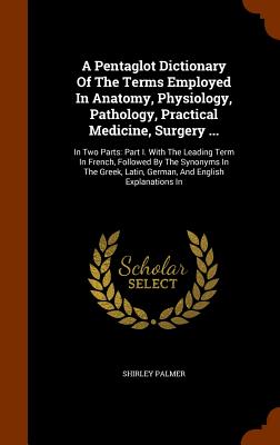 A Pentaglot Dictionary Of The Terms Employed In Anatomy, Physiology, Pathology, Practical Medicine, Surgery ...: In Two Parts: Part I. With The Leadin