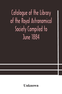 Catalogue Of The Library Of The Royal Astronomical Society Compiled To June 1884