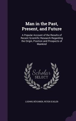 Man in the Past, Present, and Future: A Popular Account of the Results of Recent Scientific Research Regarding the Origin, Position and Prospects of M