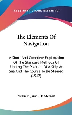 The Elements Of Navigation: A Short And Complete Explanation Of The Standard Methods Of Finding The Position Of A Ship At Sea And The Course To Be