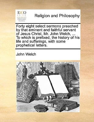 Forty eight select sermons preached by that eminent and faithful servant of Jesus Christ, Mr. John Welch, ... To which is prefixed, the history of his
