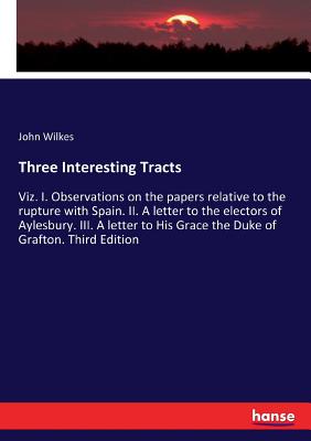 Three Interesting Tracts: Viz. I. Observations on the papers relative to the rupture with Spain. II. A letter to the electors of Aylesbury. III. A let