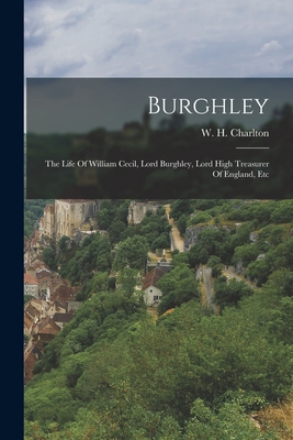Burghley: The Life Of William Cecil, Lord Burghley, Lord High Treasurer Of England, Etc