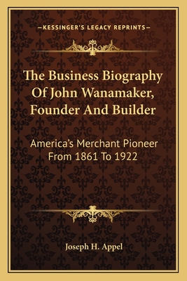 The Business Biography Of John Wanamaker, Founder And Builder: America's Merchant Pioneer From 1861 To 1922