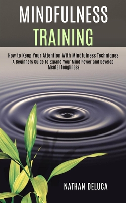 Mindfulness Training: A Beginners Guide to Expand Your Mind Power and Develop Mental Toughness (How to Keep Your Attention With Mindfulness Techniques